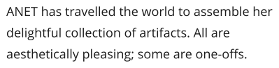 ANET has travelled the world to assemble her delightful collection of artifacts. All are aesthetically pleasing; some are one-offs.